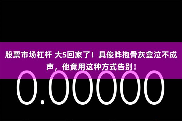   股票市场杠杆 大S回家了！具俊晔抱骨灰盒泣不成声，他竟用这种方式告别！