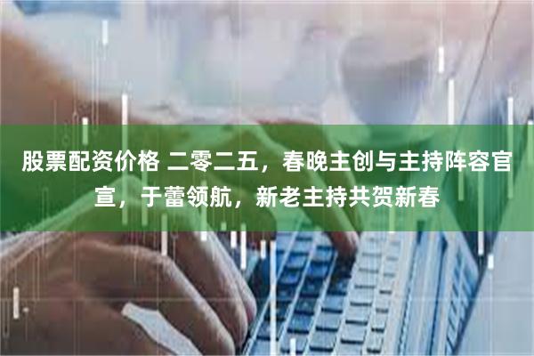 股票配资价格 二零二五，春晚主创与主持阵容官宣，于蕾领航，新老主持共贺新春