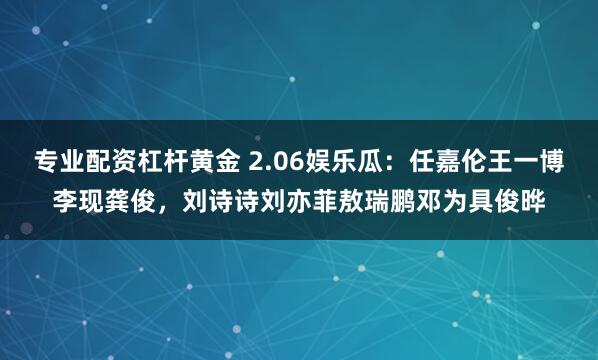 专业配资杠杆黄金 2.06娱乐瓜：任嘉伦王一博李现龚俊，刘诗诗刘亦菲敖瑞鹏邓为具俊晔