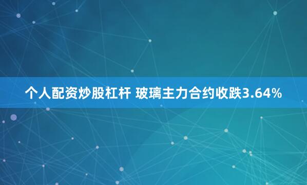   个人配资炒股杠杆 玻璃主力合约收跌3.64%