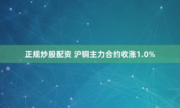   正规炒股配资 沪铜主力合约收涨1.0%