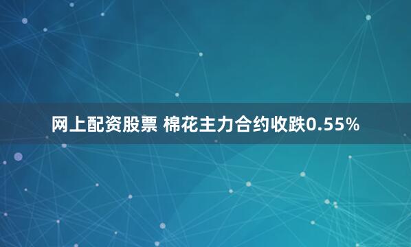   网上配资股票 棉花主力合约收跌0.55%