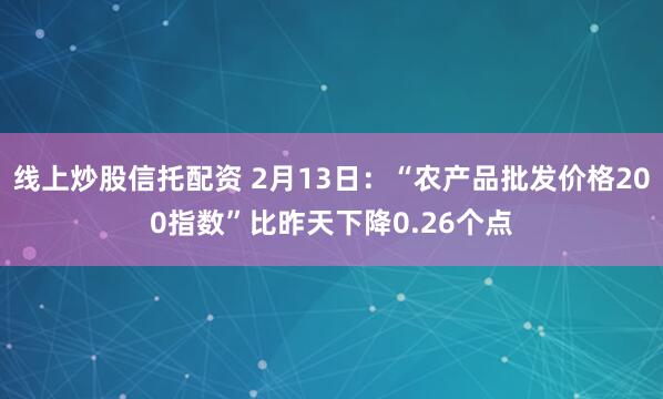   线上炒股信托配资 2月13日：“农产品批发价格200指数”比昨天下降0.26个点