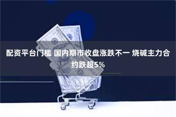   配资平台门槛 国内期市收盘涨跌不一 烧碱主力合约跌超5%