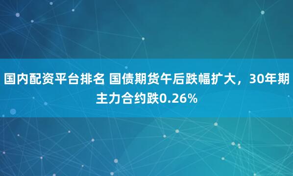   国内配资平台排名 国债期货午后跌幅扩大，30年期主力合约跌0.26%