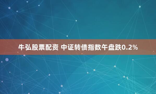   牛弘股票配资 中证转债指数午盘跌0.2%