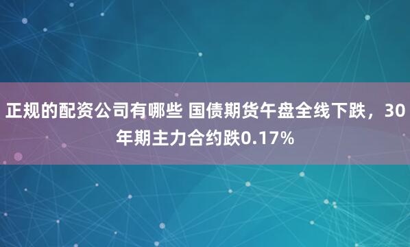   正规的配资公司有哪些 国债期货午盘全线下跌，30年期主力合约跌0.17%