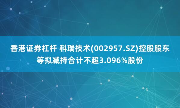   香港证券杠杆 科瑞技术(002957.SZ)控股股东等拟减持合计不超3.096%股份