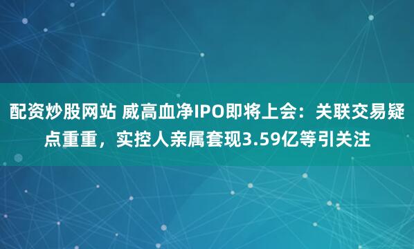 配资炒股网站 威高血净IPO即将上会：关联交易疑点重重，实控人亲属套现3.59亿等引关注