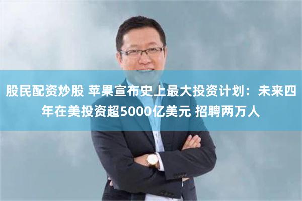 股民配资炒股 苹果宣布史上最大投资计划：未来四年在美投资超5000亿美元 招聘两万人