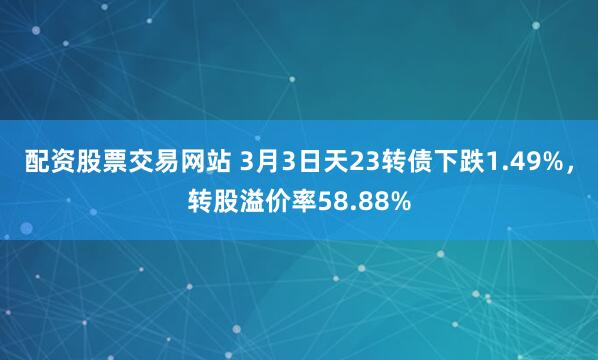 配资股票交易网站 3月3日天23转债下跌1.49%，转股溢价率58.88%