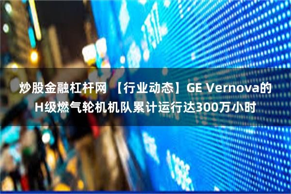 炒股金融杠杆网 【行业动态】GE Vernova的H级燃气轮机机队累计运行达300万小时