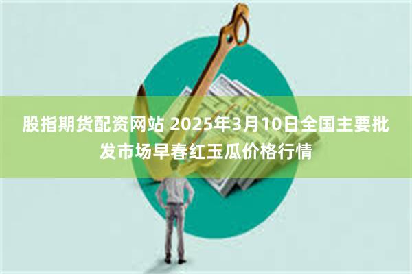 股指期货配资网站 2025年3月10日全国主要批发市场早春红玉瓜价格行情