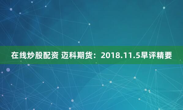 在线炒股配资 迈科期货：2018.11.5早评精要