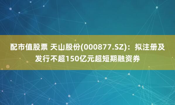   配市值股票 天山股份(000877.SZ)：拟注册及发行不超150亿元超短期融资券