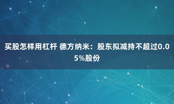   买股怎样用杠杆 德方纳米：股东拟减持不超过0.05%股份