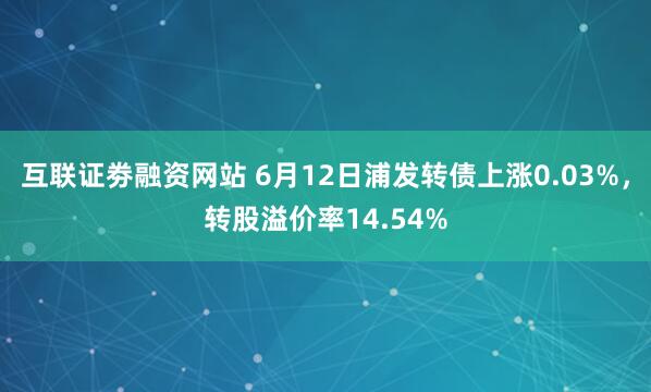   互联证劵融资网站 6月12日浦发转债上涨0.03%，转股溢价率14.54%